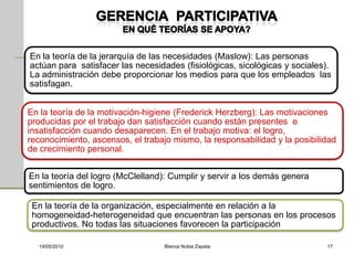 En la teoría de la jerarquía de las necesidades (Maslow): Las personas
actúan para satisfacer las necesidades (fisiológicas, sicológicas y sociales).
La administración debe proporcionar los medios para que los empleados las
satisfagan.


En la teoría de la motivación-higiene (Frederick Herzberg): Las motivaciones
producidas por el trabajo dan satisfacción cuando están presentes e
insatisfacción cuando desaparecen. En el trabajo motiva: el logro,
reconocimiento, ascensos, el trabajo mismo, la responsabilidad y la posibilidad
de crecimiento personal.


En la teoría del logro (McClelland): Cumplir y servir a los demás genera
sentimientos de logro.

 En la teoría de la organización, especialmente en relación a la
 homogeneidad-heterogeneidad que encuentran las personas en los procesos
 productivos. No todas las situaciones favorecen la participación

  19/05/2010                       Blanca Nubia Zapata                      17
 