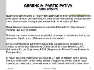 Quienes no confían en la GP si son del sector público dicen que es aplicable sólo
en el sector privado. Lo inverso ocurre entre los administradores privados reacios
a esta técnica sostendrán que puede tener éxito en el sector público.

Otros dirán que para su aplicación se requieren trabajadores responsables y
maduros que aún no existen.

Quienes dan participación a sus empleados dicen que a nivel de resultados, los
costos han bajado y las utilidades se han incrementado .

En las organizaciones gubernamentales ante la ausencia del concepto de
utilidad, se desarrollan técnicas de CCB (Cálculo de Costo Beneficio), APO
(Administración por Objetivos) y PPSP (Programa de Planeación de Sistema de
Presupuestos).

El mayor costo de implementar un estilo de GP está en relación con el tiempo
que dura la discusión de los temas con los trabajadores, tiempo que de todas
maneras es menor a los costos de tener un estilo de administración autocrático.
19/05/2010                          Blanca Nubia Zapata                           18
 