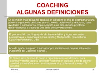 COACHING
          ALGUNAS DEFINICIONES
La definición más frecuente consiste en enfocarla al arte de acompañar a una
persona o grupo de personas en su contexto profesional y relacional, para
ayudarlos a encontrar su propia solución a un determinado problema,
desarrollándose a través de una serie de conversaciones.

El proceso del coaching ayuda el cliente a definir y lograr sus metas
profesionales y personales lo más rápido y fácil posible. (International
Coaching Federation, USA


Arte de ayudar a alguien a encontrar por sí mismo sus propias soluciones.
(Academia del Coaching Francia).

 El Coach sirve de vínculo, tanto a organizaciones o individuos, para
 expresar y liberar todo su potencial y ponerlo en práctica, a fin de obtener
 resultados mas eficaces en su vida personal y profesional. (Joseph O'
 Connor).
  19/05/2010                       Blanca Nubia Zapata                          20
 