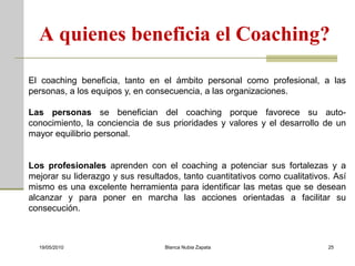 A quienes beneficia el Coaching?

El coaching beneficia, tanto en el ámbito personal como profesional, a las
personas, a los equipos y, en consecuencia, a las organizaciones.

Las personas se benefician del coaching porque favorece su auto-
conocimiento, la conciencia de sus prioridades y valores y el desarrollo de un
mayor equilibrio personal.


Los profesionales aprenden con el coaching a potenciar sus fortalezas y a
mejorar su liderazgo y sus resultados, tanto cuantitativos como cualitativos. Así
mismo es una excelente herramienta para identificar las metas que se desean
alcanzar y para poner en marcha las acciones orientadas a facilitar su
consecución.



  19/05/2010                      Blanca Nubia Zapata                       25
 