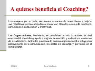 A quienes beneficia el Coaching?

Los equipos, por su parte, encuentran la manera de desarrollarse y mejorar
sus resultados, porque aprenden a operar con elevados niveles de confianza,
comunicación, cooperación y creatividad.


Las Organizaciones, finalmente, se benefician de todo lo anterior. A nivel
empresarial el coaching ayuda a mejorar la retención y a disminuir la rotación
de sus directivos, facilita los procesos de cambio organizacional e influye muy
positivamente en la comunicación, los estilos de liderazgo y, por tanto, en el
clima laboral.




 19/05/2010                      Blanca Nubia Zapata                       26
 