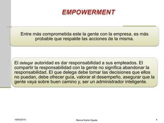 Entre más comprometida este la gente con la empresa, es más
            probable que respalde las acciones de la misma.




El delegar autoridad es dar responsabilidad a sus empleados. El
compartir la responsabilidad con la gente no significa abandonar la
responsabilidad. El que delega debe tomar las decisiones que ellos
no puedan, debe ofrecer guía, valorar el desempeño, asegurar que la
gente vaya sobre buen camino y, ser un administrador inteligente.




19/05/2010                    Blanca Nubia Zapata                     4
 