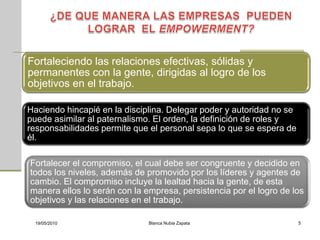 Fortaleciendo las relaciones efectivas, sólidas y
permanentes con la gente, dirigidas al logro de los
objetivos en el trabajo.

Haciendo hincapié en la disciplina. Delegar poder y autoridad no se
puede asimilar al paternalismo. El orden, la definición de roles y
responsabilidades permite que el personal sepa lo que se espera de
él.

Fortalecer el compromiso, el cual debe ser congruente y decidido en
todos los niveles, además de promovido por los líderes y agentes de
cambio. El compromiso incluye la lealtad hacia la gente, de esta
manera ellos lo serán con la empresa, persistencia por el logro de los
objetivos y las relaciones en el trabajo.

 19/05/2010                   Blanca Nubia Zapata                     5
 