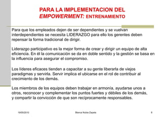 Para que los empleados dejen de ser dependientes y se vuelvan
interdependientes se necesita LIDERAZGO para ello los gerentes deben
repensar la forma tradicional de dirigir.

Liderazgo participativo es la mejor forma de crear y dirigir un equipo de alta
eficiencia. En él la comunicación se da en doble sentido y la gestión se basa en
la influencia para asegurar el compromiso.

Los líderes eficaces tienden a capacitar a su gente liberarla de viejos
paradigmas y servirla. Servir implica el ubicarse en el rol de contribuir al
crecimiento de los demás.

Los miembros de los equipos deben trabajar en armonía, ayudarse unos a
otros, reconocer y complementar los puntos fuertes y débiles de los demás,
y compartir la convicción de que son recíprocamente responsables.


   19/05/2010                        Blanca Nubia Zapata                       8
 