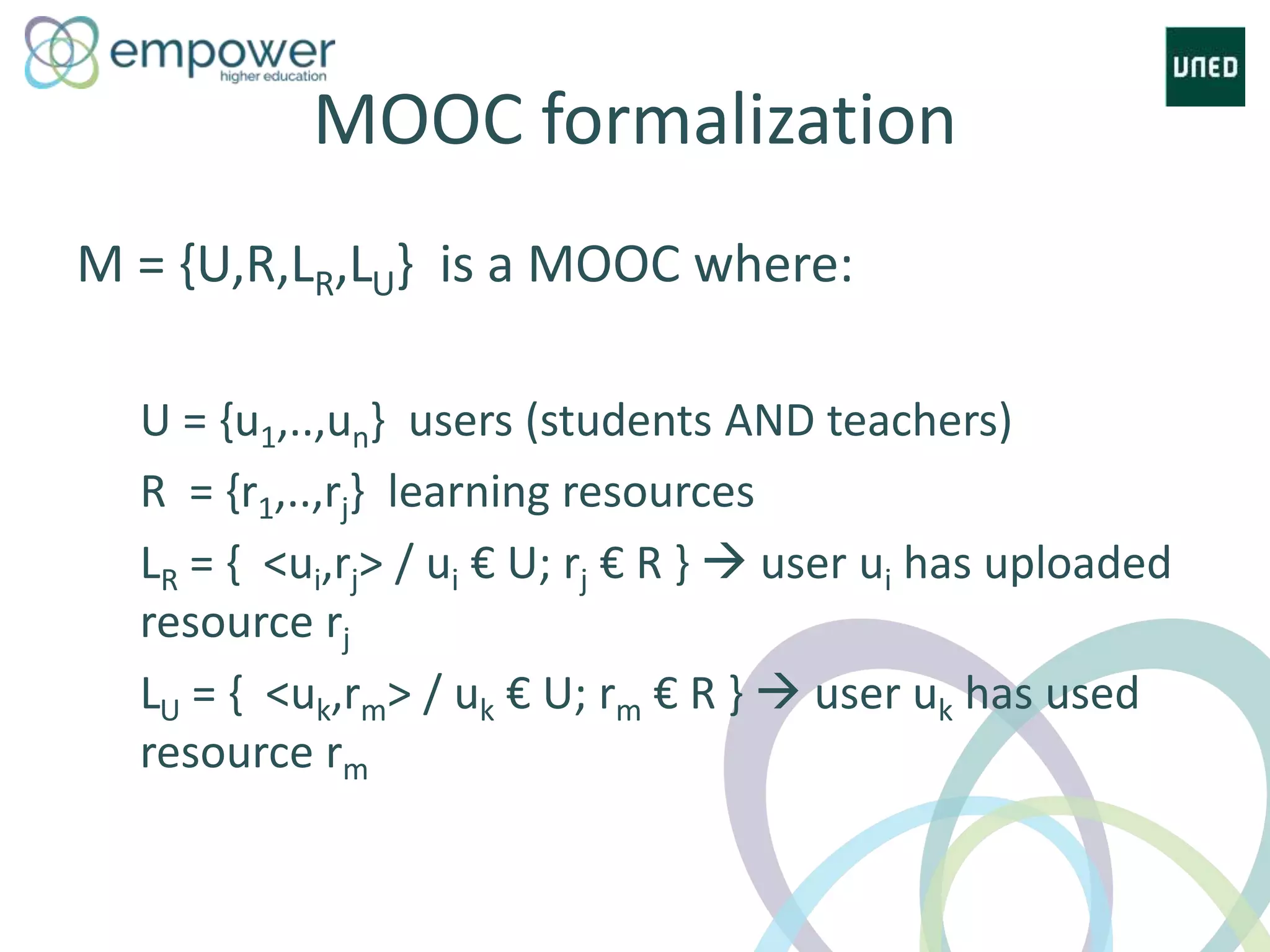 MOOC formalization
M = {U,R,LR,LU} is a MOOC where:
U = {u1,..,un} users (students AND teachers)
R = {r1,..,rj} learning resources
LR = { <ui,rj> / ui € U; rj € R }  user ui has uploaded
resource rj
LU = { <uk,rm> / uk € U; rm € R }  user uk has used
resource rm
 