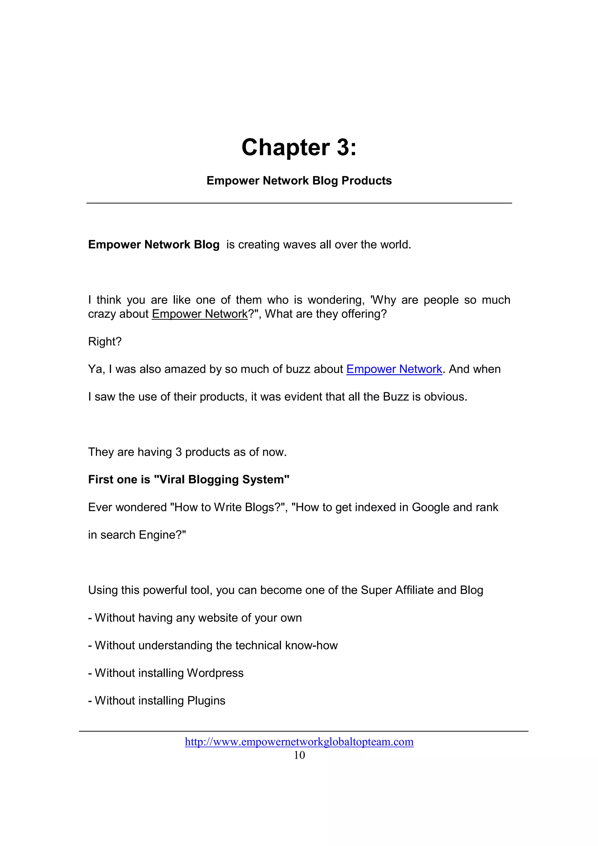 Chapter 3:
                        Empower Network Blog Products




Empower Network Blog is creating waves all over the world.



I think you are like one of them who is wondering, 'Why are people so much
crazy about Empower Network?", What are they offering?

Right?

Ya, I was also amazed by so much of buzz about Empower Network. And when

I saw the use of their products, it was evident that all the Buzz is obvious.



They are having 3 products as of now.

First one is "Viral Blogging System"

Ever wondered "How to Write Blogs?", "How to get indexed in Google and rank

in search Engine?"



Using this powerful tool, you can become one of the Super Affiliate and Blog

- Without having any website of your own

- Without understanding the technical know-how

- Without installing Wordpress

- Without installing Plugins


                   http://www.empowernetworkglobaltopteam.com
                                       10
 