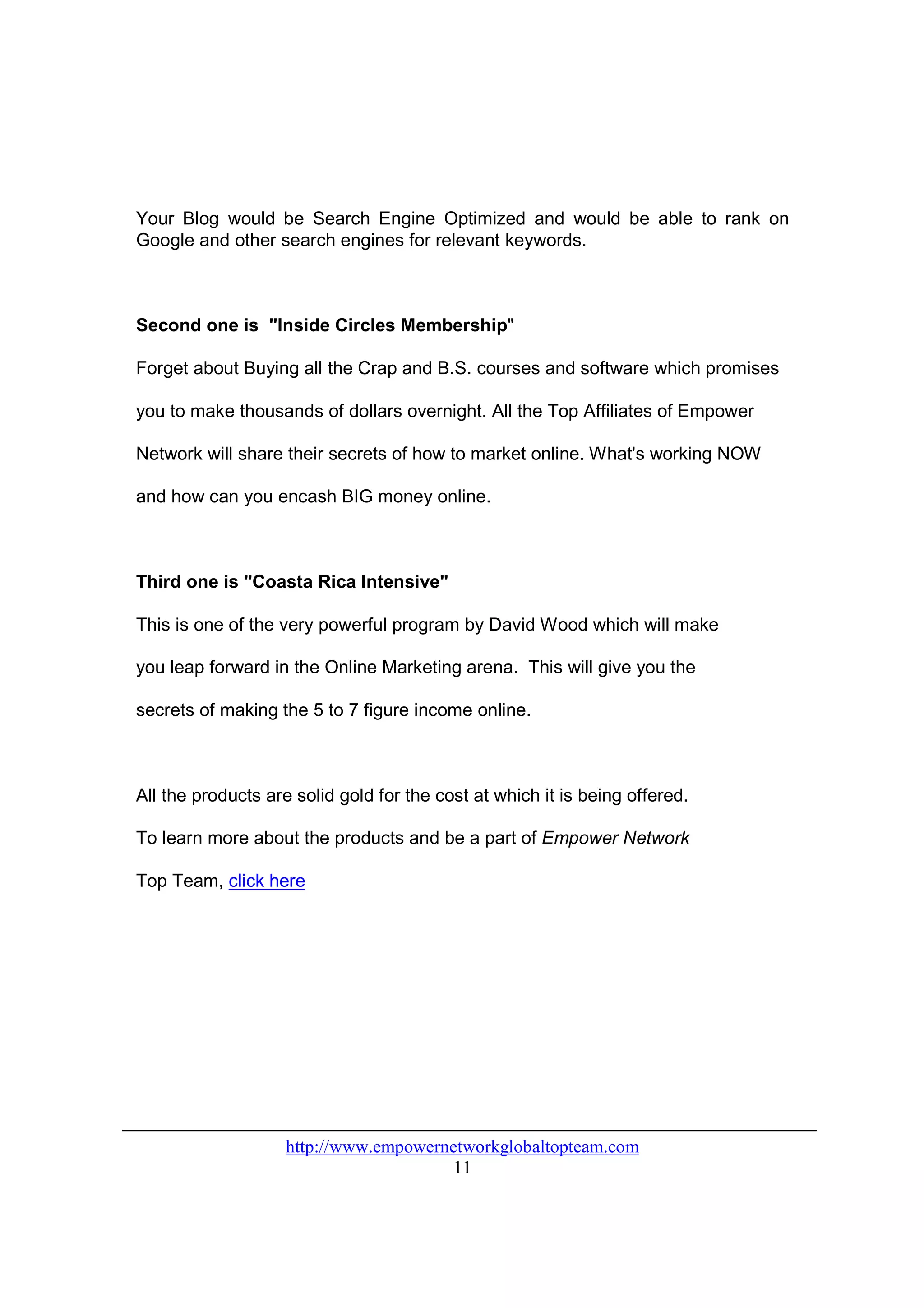 Your Blog would be Search Engine Optimized and would be able to rank on
Google and other search engines for relevant keywords.



Second one is "Inside Circles Membership"

Forget about Buying all the Crap and B.S. courses and software which promises

you to make thousands of dollars overnight. All the Top Affiliates of Empower

Network will share their secrets of how to market online. What's working NOW

and how can you encash BIG money online.



Third one is "Coasta Rica Intensive"

This is one of the very powerful program by David Wood which will make

you leap forward in the Online Marketing arena. This will give you the

secrets of making the 5 to 7 figure income online.



All the products are solid gold for the cost at which it is being offered.

To learn more about the products and be a part of Empower Network

Top Team, click here




                    http://www.empowernetworkglobaltopteam.com
                                        11
 