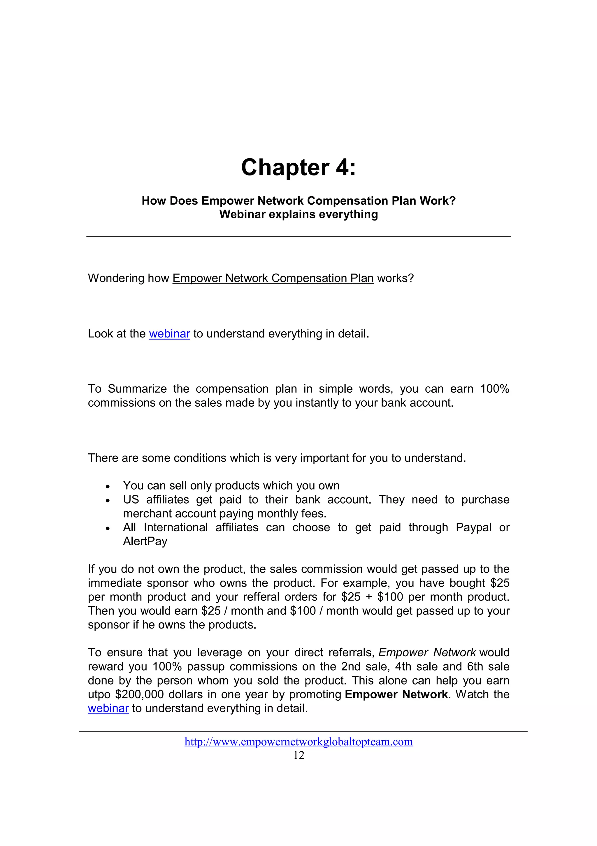 Chapter 4:
          How Does Empower Network Compensation Plan Work?
                     Webinar explains everything




Wondering how Empower Network Compensation Plan works?



Look at the webinar to understand everything in detail.



To Summarize the compensation plan in simple words, you can earn 100%
commissions on the sales made by you instantly to your bank account.



There are some conditions which is very important for you to understand.

   •   You can sell only products which you own
   •   US affiliates get paid to their bank account. They need to purchase
       merchant account paying monthly fees.
   •   All International affiliates can choose to get paid through Paypal or
       AlertPay

If you do not own the product, the sales commission would get passed up to the
immediate sponsor who owns the product. For example, you have bought $25
per month product and your refferal orders for $25 + $100 per month product.
Then you would earn $25 / month and $100 / month would get passed up to your
sponsor if he owns the products.

To ensure that you leverage on your direct referrals, Empower Network would
reward you 100% passup commissions on the 2nd sale, 4th sale and 6th sale
done by the person whom you sold the product. This alone can help you earn
utpo $200,000 dollars in one year by promoting Empower Network. Watch the
webinar to understand everything in detail.

                  http://www.empowernetworkglobaltopteam.com
                                      12
 