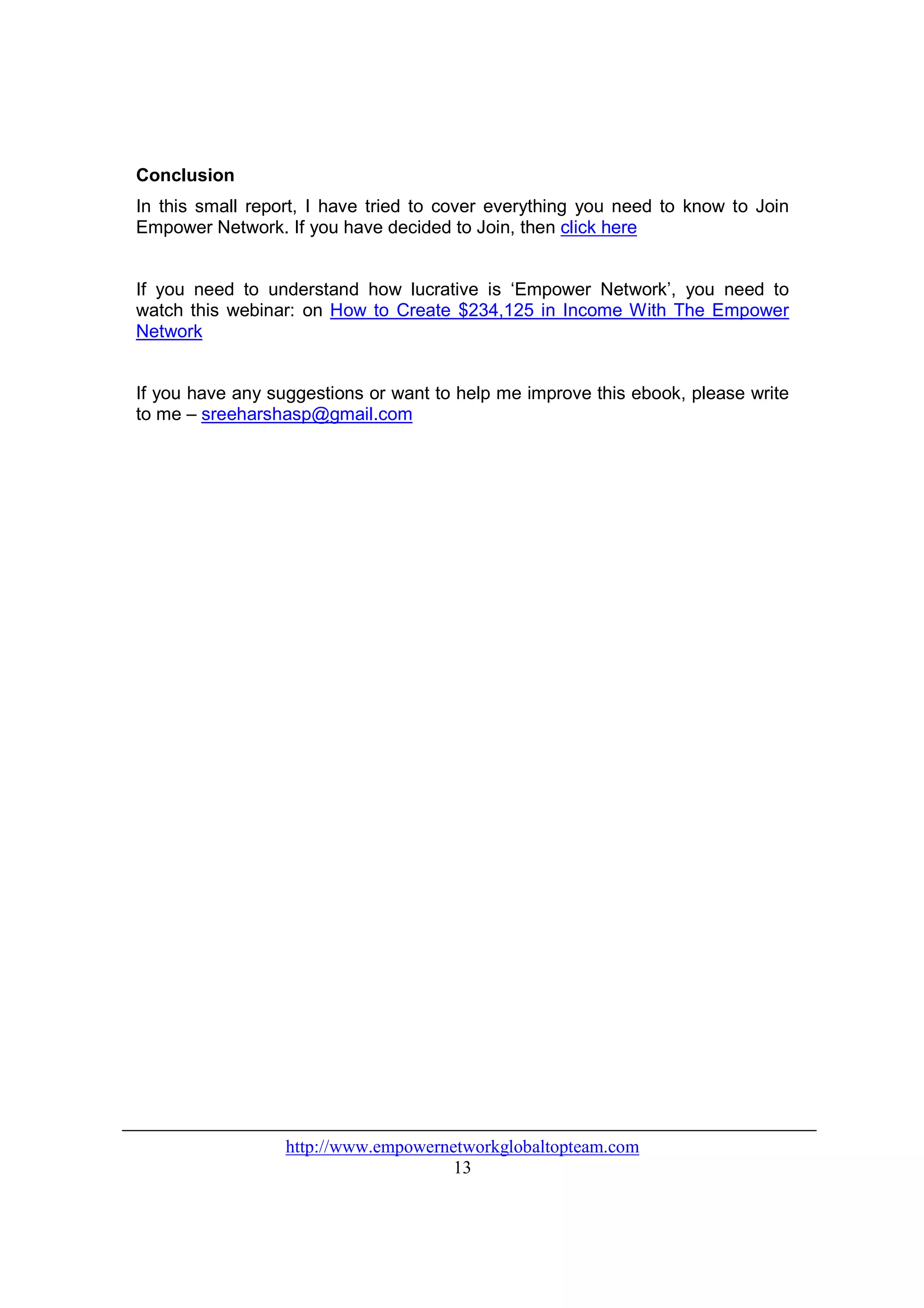Conclusion
In this small report, I have tried to cover everything you need to know to Join
Empower Network. If you have decided to Join, then click here


If you need to understand how lucrative is ‘Empower Network’, you need to
watch this webinar: on How to Create $234,125 in Income With The Empower
Network


If you have any suggestions or want to help me improve this ebook, please write
to me – sreeharshasp@gmail.com




                  http://www.empowernetworkglobaltopteam.com
                                      13
 