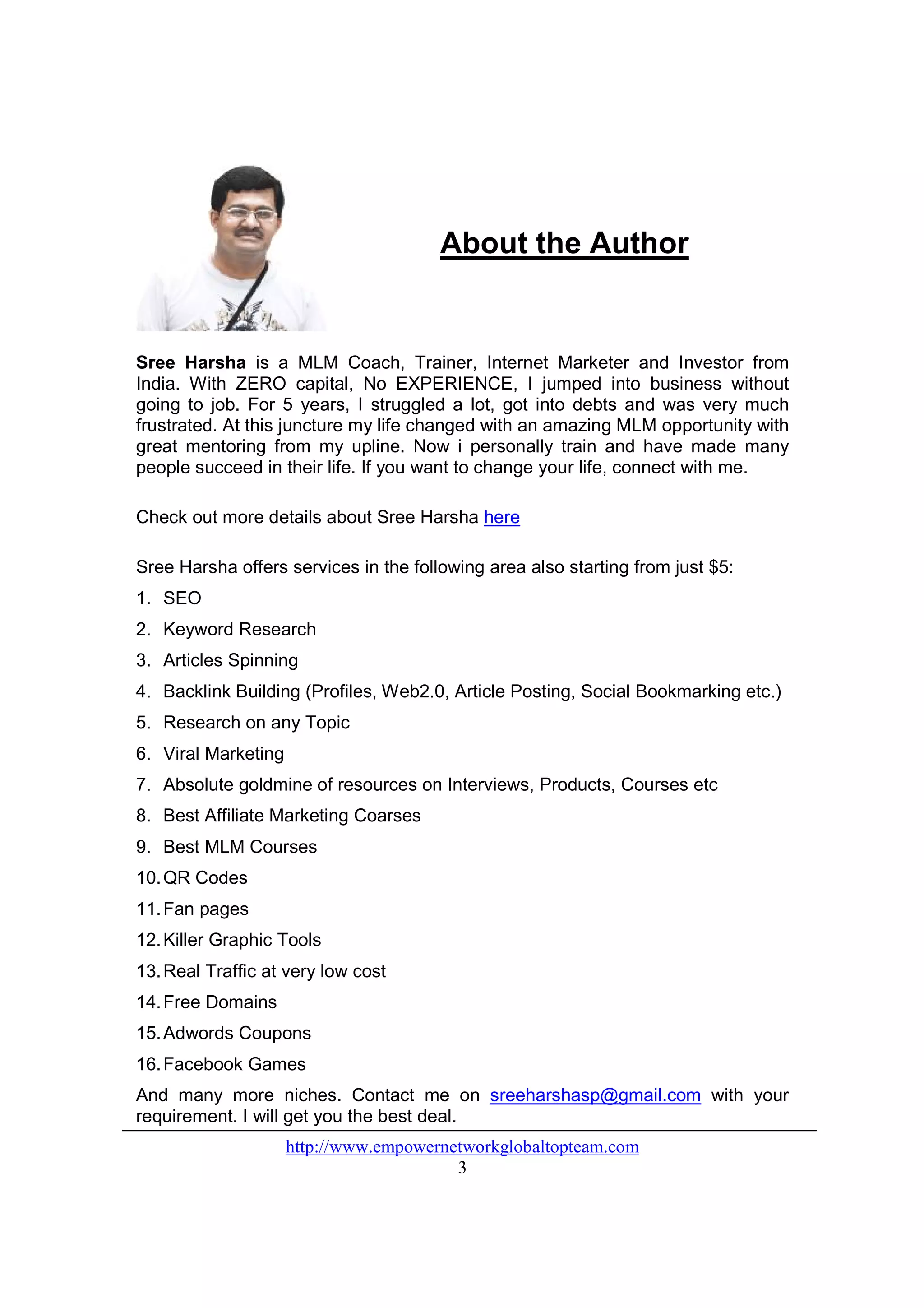 About the Author


Sree Harsha is a MLM Coach, Trainer, Internet Marketer and Investor from
India. With ZERO capital, No EXPERIENCE, I jumped into business without
going to job. For 5 years, I struggled a lot, got into debts and was very much
frustrated. At this juncture my life changed with an amazing MLM opportunity with
great mentoring from my upline. Now i personally train and have made many
people succeed in their life. If you want to change your life, connect with me.

Check out more details about Sree Harsha here

Sree Harsha offers services in the following area also starting from just $5:
1. SEO
2. Keyword Research
3. Articles Spinning
4. Backlink Building (Profiles, Web2.0, Article Posting, Social Bookmarking etc.)
5. Research on any Topic
6. Viral Marketing
7. Absolute goldmine of resources on Interviews, Products, Courses etc
8. Best Affiliate Marketing Coarses
9. Best MLM Courses
10. QR Codes
11. Fan pages
12. Killer Graphic Tools
13. Real Traffic at very low cost
14. Free Domains
15. Adwords Coupons
16. Facebook Games
And many more niches. Contact me on sreeharshasp@gmail.com with your
requirement. I will get you the best deal.
                     http://www.empowernetworkglobaltopteam.com
                                         3
 