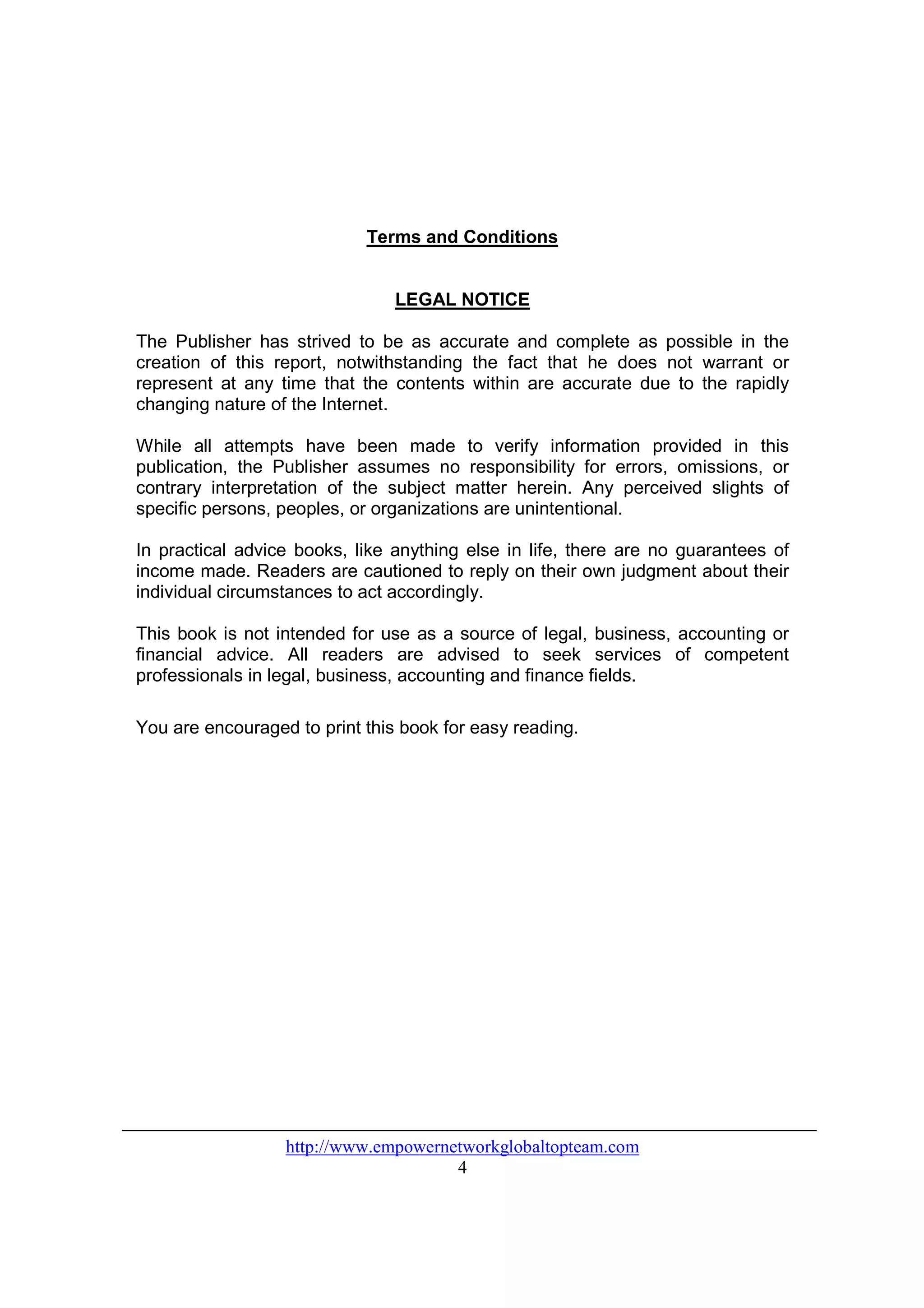 Terms and Conditions


                                LEGAL NOTICE

The Publisher has strived to be as accurate and complete as possible in the
creation of this report, notwithstanding the fact that he does not warrant or
represent at any time that the contents within are accurate due to the rapidly
changing nature of the Internet.

While all attempts have been made to verify information provided in this
publication, the Publisher assumes no responsibility for errors, omissions, or
contrary interpretation of the subject matter herein. Any perceived slights of
specific persons, peoples, or organizations are unintentional.

In practical advice books, like anything else in life, there are no guarantees of
income made. Readers are cautioned to reply on their own judgment about their
individual circumstances to act accordingly.

This book is not intended for use as a source of legal, business, accounting or
financial advice. All readers are advised to seek services of competent
professionals in legal, business, accounting and finance fields.

You are encouraged to print this book for easy reading.




                  http://www.empowernetworkglobaltopteam.com
                                      4
 