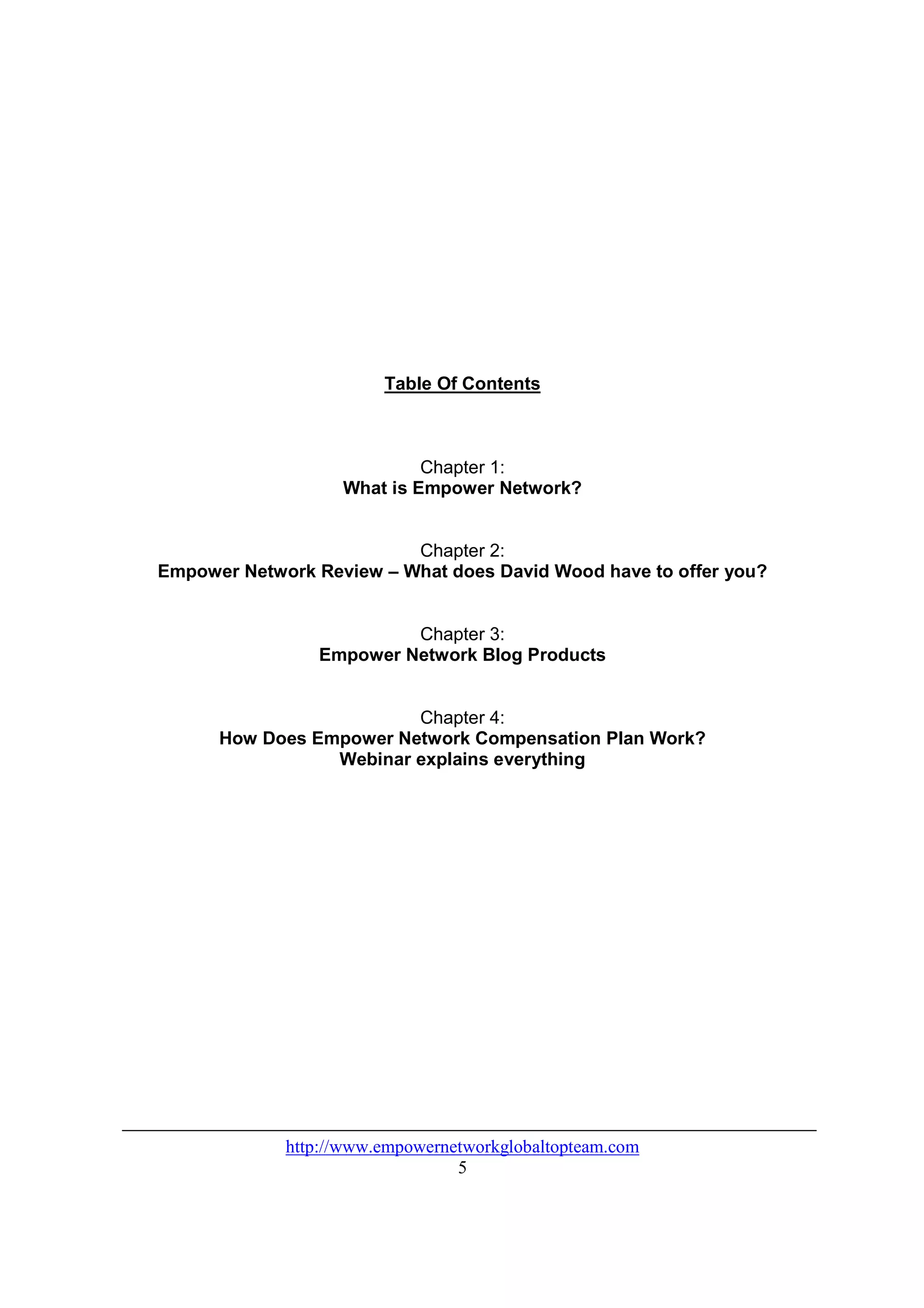 Table Of Contents



                            Chapter 1:
                   What is Empower Network?


                          Chapter 2:
Empower Network Review – What does David Wood have to offer you?


                         Chapter 3:
                Empower Network Blog Products


                         Chapter 4:
      How Does Empower Network Compensation Plan Work?
                 Webinar explains everything




             http://www.empowernetworkglobaltopteam.com
                                 5
 