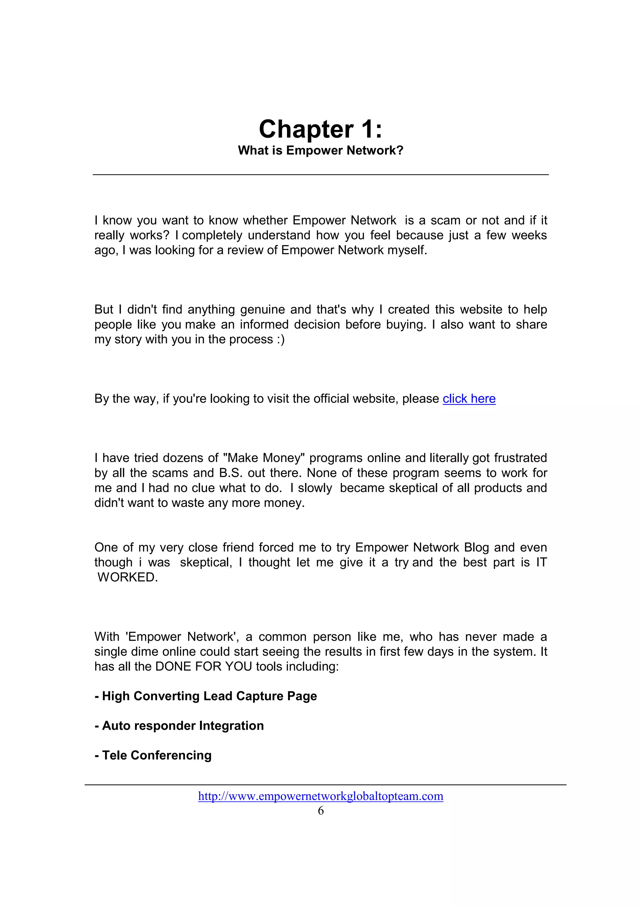 Chapter 1:
                           What is Empower Network?




I know you want to know whether Empower Network is a scam or not and if it
really works? I completely understand how you feel because just a few weeks
ago, I was looking for a review of Empower Network myself.



But I didn't find anything genuine and that's why I created this website to help
people like you make an informed decision before buying. I also want to share
my story with you in the process :)



By the way, if you're looking to visit the official website, please click here



I have tried dozens of "Make Money" programs online and literally got frustrated
by all the scams and B.S. out there. None of these program seems to work for
me and I had no clue what to do. I slowly became skeptical of all products and
didn't want to waste any more money.


One of my very close friend forced me to try Empower Network Blog and even
though i was skeptical, I thought let me give it a try and the best part is IT
 WORKED.



With 'Empower Network', a common person like me, who has never made a
single dime online could start seeing the results in first few days in the system. It
has all the DONE FOR YOU tools including:

- High Converting Lead Capture Page

- Auto responder Integration

- Tele Conferencing


                    http://www.empowernetworkglobaltopteam.com
                                        6
 