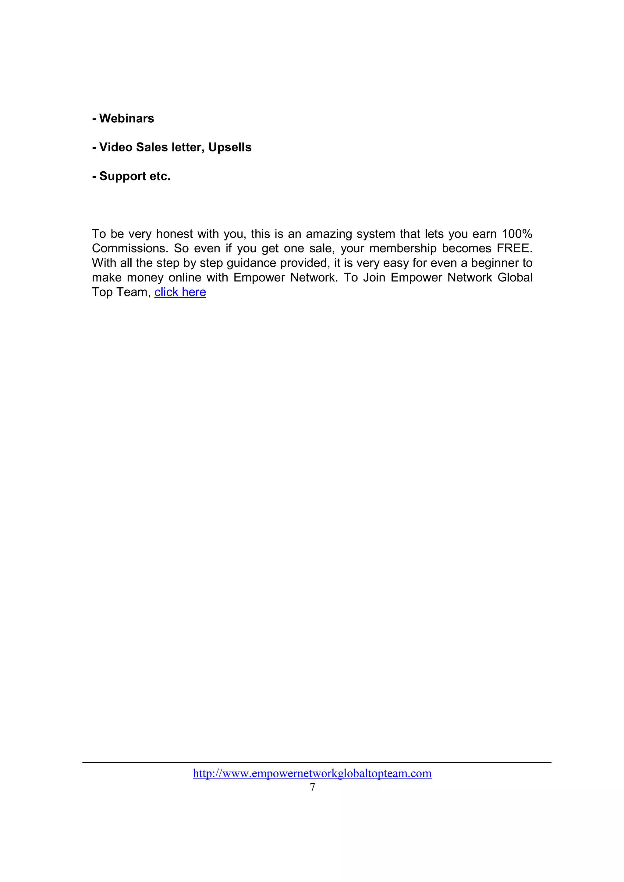 - Webinars

- Video Sales letter, Upsells

- Support etc.



To be very honest with you, this is an amazing system that lets you earn 100%
Commissions. So even if you get one sale, your membership becomes FREE.
With all the step by step guidance provided, it is very easy for even a beginner to
make money online with Empower Network. To Join Empower Network Global
Top Team, click here




                   http://www.empowernetworkglobaltopteam.com
                                       7
 