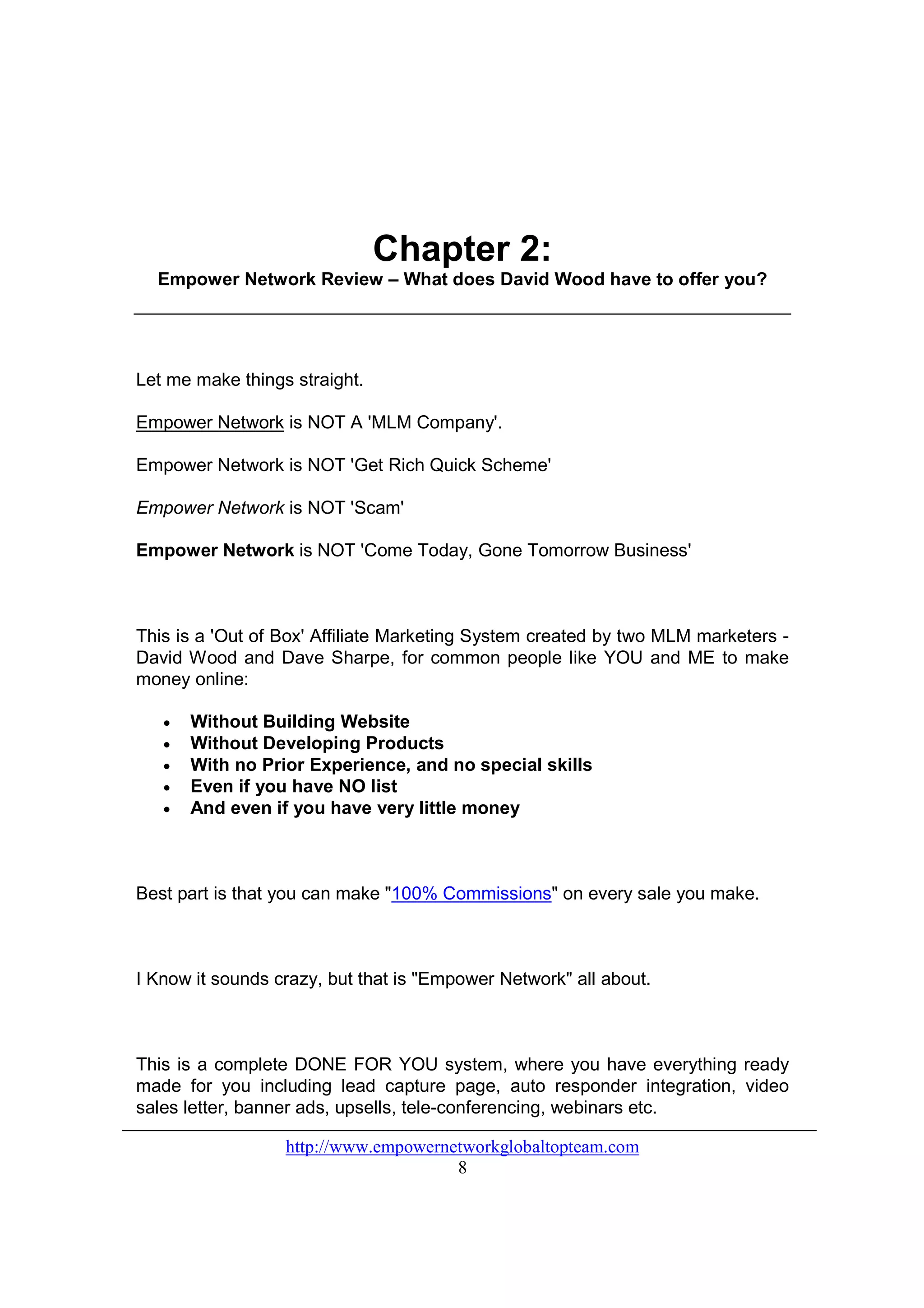 Chapter 2:
  Empower Network Review – What does David Wood have to offer you?




Let me make things straight.

Empower Network is NOT A 'MLM Company'.

Empower Network is NOT 'Get Rich Quick Scheme'

Empower Network is NOT 'Scam'

Empower Network is NOT 'Come Today, Gone Tomorrow Business'



This is a 'Out of Box' Affiliate Marketing System created by two MLM marketers -
David Wood and Dave Sharpe, for common people like YOU and ME to make
money online:

   •   Without Building Website
   •   Without Developing Products
   •   With no Prior Experience, and no special skills
   •   Even if you have NO list
   •   And even if you have very little money



Best part is that you can make "100% Commissions" on every sale you make.



I Know it sounds crazy, but that is "Empower Network" all about.



This is a complete DONE FOR YOU system, where you have everything ready
made for you including lead capture page, auto responder integration, video
sales letter, banner ads, upsells, tele-conferencing, webinars etc.

                  http://www.empowernetworkglobaltopteam.com
                                      8
 