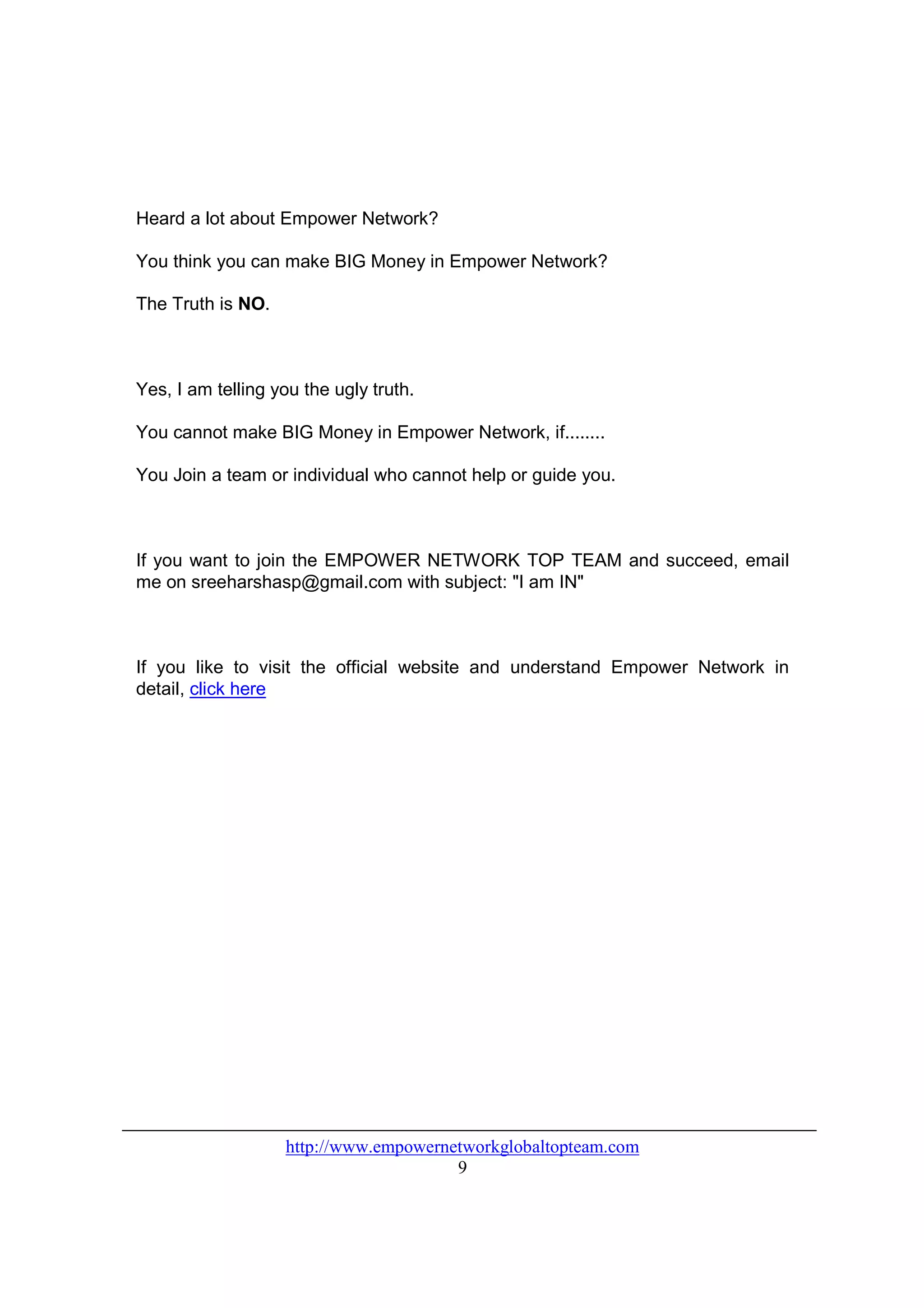 Heard a lot about Empower Network?

You think you can make BIG Money in Empower Network?

The Truth is NO.



Yes, I am telling you the ugly truth.

You cannot make BIG Money in Empower Network, if........

You Join a team or individual who cannot help or guide you.



If you want to join the EMPOWER NETWORK TOP TEAM and succeed, email
me on sreeharshasp@gmail.com with subject: "I am IN"



If you like to visit the official website and understand Empower Network in
detail, click here




                   http://www.empowernetworkglobaltopteam.com
                                       9
 