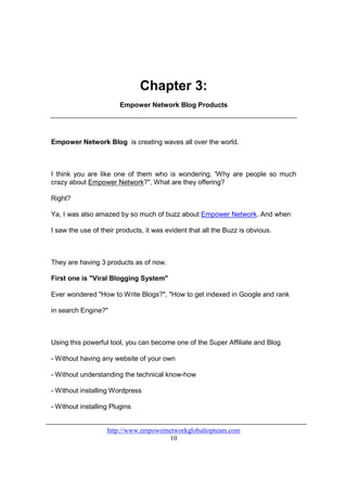 Chapter 3:
                        Empower Network Blog Products




Empower Network Blog is creating waves all over the world.



I think you are like one of them who is wondering, 'Why are people so much
crazy about Empower Network?", What are they offering?

Right?

Ya, I was also amazed by so much of buzz about Empower Network. And when

I saw the use of their products, it was evident that all the Buzz is obvious.



They are having 3 products as of now.

First one is "Viral Blogging System"

Ever wondered "How to Write Blogs?", "How to get indexed in Google and rank

in search Engine?"



Using this powerful tool, you can become one of the Super Affiliate and Blog

- Without having any website of your own

- Without understanding the technical know-how

- Without installing Wordpress

- Without installing Plugins


                   http://www.empowernetworkglobaltopteam.com
                                       10
 