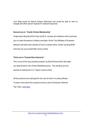 Your Blog would be Search Engine Optimized and would be able to rank on
Google and other search engines for relevant keywords.



Second one is "Inside Circles Membership"

Forget about Buying all the Crap and B.S. courses and software which promises

you to make thousands of dollars overnight. All the Top Affiliates of Empower

Network will share their secrets of how to market online. What's working NOW

and how can you encash BIG money online.



Third one is "Coasta Rica Intensive"

This is one of the very powerful program by David Wood which will make

you leap forward in the Online Marketing arena. This will give you the

secrets of making the 5 to 7 figure income online.



All the products are solid gold for the cost at which it is being offered.

To learn more about the products and be a part of Empower Network

Top Team, click here




                    http://www.empowernetworkglobaltopteam.com
                                        11
 