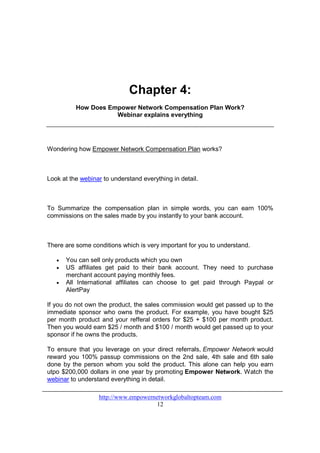 Chapter 4:
          How Does Empower Network Compensation Plan Work?
                     Webinar explains everything




Wondering how Empower Network Compensation Plan works?



Look at the webinar to understand everything in detail.



To Summarize the compensation plan in simple words, you can earn 100%
commissions on the sales made by you instantly to your bank account.



There are some conditions which is very important for you to understand.

   •   You can sell only products which you own
   •   US affiliates get paid to their bank account. They need to purchase
       merchant account paying monthly fees.
   •   All International affiliates can choose to get paid through Paypal or
       AlertPay

If you do not own the product, the sales commission would get passed up to the
immediate sponsor who owns the product. For example, you have bought $25
per month product and your refferal orders for $25 + $100 per month product.
Then you would earn $25 / month and $100 / month would get passed up to your
sponsor if he owns the products.

To ensure that you leverage on your direct referrals, Empower Network would
reward you 100% passup commissions on the 2nd sale, 4th sale and 6th sale
done by the person whom you sold the product. This alone can help you earn
utpo $200,000 dollars in one year by promoting Empower Network. Watch the
webinar to understand everything in detail.

                  http://www.empowernetworkglobaltopteam.com
                                      12
 