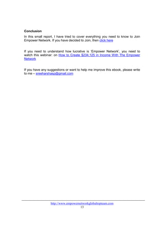 Conclusion
In this small report, I have tried to cover everything you need to know to Join
Empower Network. If you have decided to Join, then click here


If you need to understand how lucrative is ‘Empower Network’, you need to
watch this webinar: on How to Create $234,125 in Income With The Empower
Network


If you have any suggestions or want to help me improve this ebook, please write
to me – sreeharshasp@gmail.com




                  http://www.empowernetworkglobaltopteam.com
                                      13
 
