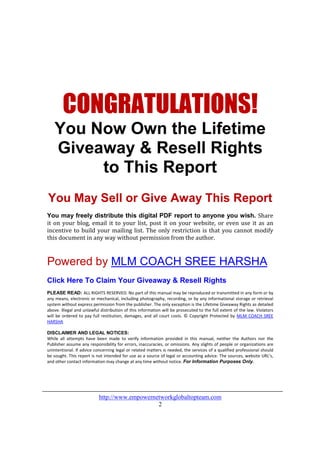 CONGRATULATIONS!
   You Now Own the Lifetime
   Giveaway & Resell Rights
        to This Report
You May Sell or Give Away This Report
You may freely distribute this digital PDF report to anyone you wish. Share
it on your blog, email it to your list, post it on your website, or even use it as an
incentive to build your mailing list. The only restriction is that you cannot modify
this document in any way without permission from the author.



Powered by MLM COACH SREE HARSHA
Click Here To Claim Your Giveaway & Resell Rights
PLEASE READ: ALL RIGHTS RESERVED. No part of this manual may be reproduced or transmitted in any form or by
any means, electronic or mechanical, including photography, recording, or by any informational storage or retrieval
system without express permission from the publisher. The only exception is the Lifetime Giveaway Rights as detailed
above. Illegal and unlawful distribution of this information will be prosecuted to the full extent of the law. Violators
will be ordered to pay full restitution, damages, and all court costs. © Copyright Protected by MLM COACH SREE
HARSHA

DISCLAIMER AND LEGAL NOTICES:
While all attempts have been made to verify information provided in this manual, neither the Authors nor the
Publisher assume any responsibility for errors, inaccuracies, or omissions. Any slights of people or organizations are
unintentional. If advice concerning legal or related matters is needed, the services of a qualified professional should
be sought. This report is not intended for use as a source of legal or accounting advice. The sources, website URL’s,
and other contact information may change at any time without notice. For Information Purposes Only.




                           http://www.empowernetworkglobaltopteam.com
                                               2
 