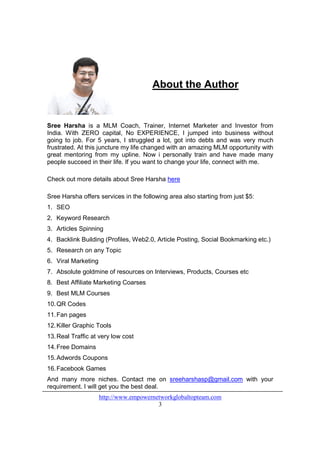 About the Author


Sree Harsha is a MLM Coach, Trainer, Internet Marketer and Investor from
India. With ZERO capital, No EXPERIENCE, I jumped into business without
going to job. For 5 years, I struggled a lot, got into debts and was very much
frustrated. At this juncture my life changed with an amazing MLM opportunity with
great mentoring from my upline. Now i personally train and have made many
people succeed in their life. If you want to change your life, connect with me.

Check out more details about Sree Harsha here

Sree Harsha offers services in the following area also starting from just $5:
1. SEO
2. Keyword Research
3. Articles Spinning
4. Backlink Building (Profiles, Web2.0, Article Posting, Social Bookmarking etc.)
5. Research on any Topic
6. Viral Marketing
7. Absolute goldmine of resources on Interviews, Products, Courses etc
8. Best Affiliate Marketing Coarses
9. Best MLM Courses
10. QR Codes
11. Fan pages
12. Killer Graphic Tools
13. Real Traffic at very low cost
14. Free Domains
15. Adwords Coupons
16. Facebook Games
And many more niches. Contact me on sreeharshasp@gmail.com with your
requirement. I will get you the best deal.
                     http://www.empowernetworkglobaltopteam.com
                                         3
 