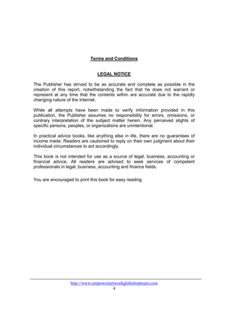 Terms and Conditions


                                LEGAL NOTICE

The Publisher has strived to be as accurate and complete as possible in the
creation of this report, notwithstanding the fact that he does not warrant or
represent at any time that the contents within are accurate due to the rapidly
changing nature of the Internet.

While all attempts have been made to verify information provided in this
publication, the Publisher assumes no responsibility for errors, omissions, or
contrary interpretation of the subject matter herein. Any perceived slights of
specific persons, peoples, or organizations are unintentional.

In practical advice books, like anything else in life, there are no guarantees of
income made. Readers are cautioned to reply on their own judgment about their
individual circumstances to act accordingly.

This book is not intended for use as a source of legal, business, accounting or
financial advice. All readers are advised to seek services of competent
professionals in legal, business, accounting and finance fields.

You are encouraged to print this book for easy reading.




                  http://www.empowernetworkglobaltopteam.com
                                      4
 