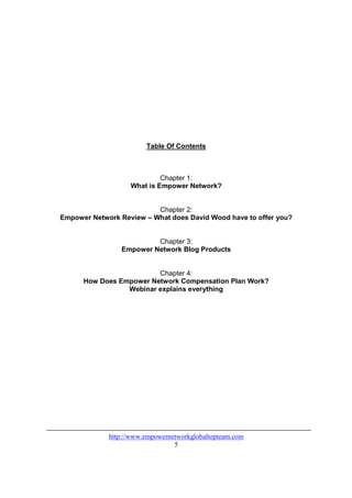 Table Of Contents



                            Chapter 1:
                   What is Empower Network?


                          Chapter 2:
Empower Network Review – What does David Wood have to offer you?


                         Chapter 3:
                Empower Network Blog Products


                         Chapter 4:
      How Does Empower Network Compensation Plan Work?
                 Webinar explains everything




             http://www.empowernetworkglobaltopteam.com
                                 5
 