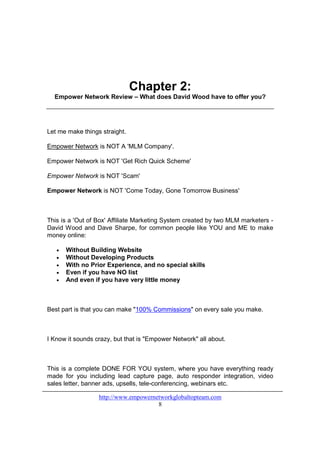 Chapter 2:
  Empower Network Review – What does David Wood have to offer you?




Let me make things straight.

Empower Network is NOT A 'MLM Company'.

Empower Network is NOT 'Get Rich Quick Scheme'

Empower Network is NOT 'Scam'

Empower Network is NOT 'Come Today, Gone Tomorrow Business'



This is a 'Out of Box' Affiliate Marketing System created by two MLM marketers -
David Wood and Dave Sharpe, for common people like YOU and ME to make
money online:

   •   Without Building Website
   •   Without Developing Products
   •   With no Prior Experience, and no special skills
   •   Even if you have NO list
   •   And even if you have very little money



Best part is that you can make "100% Commissions" on every sale you make.



I Know it sounds crazy, but that is "Empower Network" all about.



This is a complete DONE FOR YOU system, where you have everything ready
made for you including lead capture page, auto responder integration, video
sales letter, banner ads, upsells, tele-conferencing, webinars etc.

                  http://www.empowernetworkglobaltopteam.com
                                      8
 