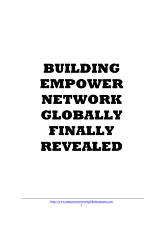 BUILDING
EMPOWER
NETWORK
GLOBALLY
 FINALLY
REVEALED


 http://www.empowernetworkglobaltopteam.com
                     1
 