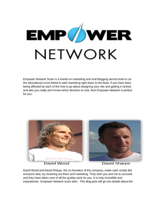 Empower Network Scam is a hands-on marketing and viral blogging service built to cut
the educational curve linked to web marketing right down to the least. If you have been
being affected by each of the how to go about designing your site and getting it ranked,
and also you really don't know which direction to visit, then Empower Network is perfect
for you.




David Wood and David Sharpe, the co-founders of the company, make cash simply like
everyone else, by receiving out there and marketing. They wish you and me to succeed
and they have taken care of all the grubby work for you. It is truly incredible and
inspirational. Empower Network scam alert . This blog post will go into details about the
 