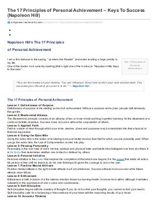 The 17 Principles of
Personal
Achievement
The 17 Principles of Personal Achievement – Keys To Success
(Napoleon Hill)
empowernetwork.com/kishascott/17principlesof personalachievement
Napoleon Hill’s The 17 Principles
of Personal Achievement
I am a firm believer in the saying ” Leaders Are Reader” and make reading a huge priority in
my life.
One of the books I am currently reading (that’s right one of the books) is “Napoleon Hills Keys
to Success” .
“You are the master of your destiny. You can influence, direct and control your own environment. You
can make your life what you want it to be.” ― Napoleon Hill
The 17 Principles of Personal Achievement
Lesson 1: Definiteness of Purpose
Definiteness of purpose is the starting point of all achievement. Without a purpose and a plan, people drift aimlessly
through life.
Lesson 2: Mastermind Alliance
The Mastermind principle consists of an alliance of two or more minds working in perfect harmony for the attainment of a
common definite objective. Success does not come without the cooperation of others.
Lesson 3: Applied Faith
Faith is a state of mind through which your aims, desires, plans and purposes may be translated into their physical or
financial equivalent.
Lesson 4: Going the Extra Mile
Going the extra mile is the action of rendering more and better service than that for which you are presently paid. When
you go the extra mile, the Law of Compensation comes into play.
Lesson 5: Pleasing Personality
Personality is the sum total of one’s mental, spiritual and physical traits and habits that distinguish one from all others. It
is the factor that determines whether one is liked or disliked by others.
Lesson 6: Personal Initiative
Personal initiative is the power that inspires the completion of that which one begins. It is the power that starts all action.
No person is free until he learns to do his own thinking and gains the courage to act on his own.
Lesson 7: Positive Mental Attitude
Positive mental attitude is the right mental attitude in all circumstances. Success attracts more success while failure
attracts more failure.
Lesson 8: Enthusiasm
Enthusiasm is faith in action. It is the intense emotion known as burning desire. It comes from within, although it radiates
outwardly in the expression of one’s voice and countenance.
Lesson 9: Self-Discipline
Self-discipline begins with the mastery of thought. If you do not control your thoughts, you cannot control your needs.
Self-discipline calls for a balancing of the emotions of your heart with the reasoning faculty of your head.
Lesson 10: Accurate Thinking
 