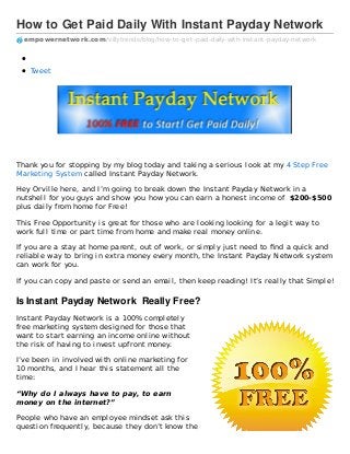 How to Get Paid Daily With Instant Payday Network
empowernetwork.com /villytrends/blog/how-to-get-paid-daily-with-instant-payday-network
Tweet
Thank you for stopping by my blog today and taking a serious look at my 4 Step Free
Marketing System called Instant Payday Network.
Hey Orville here, and I’m going to break down the Instant Payday Network in a
nutshell for you guys and show you how you can earn a honest income of $200-$500
plus daily from home for Free!
This Free Opportunity is great for those who are looking looking for a legit way to
work full time or part time from home and make real money online.
If you are a stay at home parent, out of work, or simply just need to ﬁnd a quick and
reliable way to bring in extra money every month, the Instant Payday Network system
can work for you.
If you can copy and paste or send an email, then keep reading! It’s really that Simple!
Is Instant Payday Network Really Free?
Instant Payday Network is a 100% completely
free marketing system designed for those that
want to start earning an income online without
the risk of having to invest upfront money.
I’ve been in involved with online marketing for
10 months, and I hear this statement all the
time:
“Why do I always have to pay, to earn
money on the internet?”
People who have an employee mindset ask this
question frequently, because they don’t know the
 