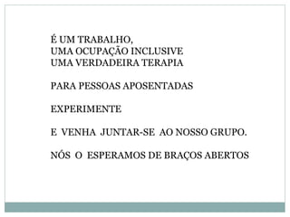 É UM TRABALHO,
UMA OCUPAÇÃO INCLUSIVE
UMA VERDADEIRA TERAPIA
PARA PESSOAS APOSENTADAS
EXPERIMENTE
E VENHA JUNTAR-SE AO NOSSO GRUPO.
NÓS O ESPERAMOS DE BRAÇOS ABERTOS
 