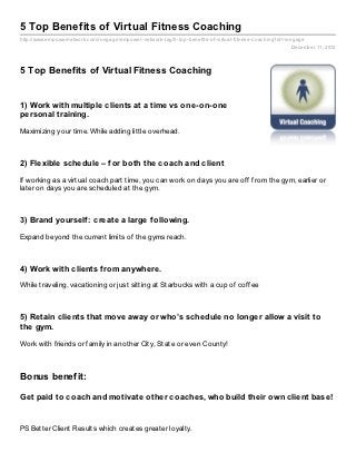 5 Top Benefits of Virtual Fitness Coaching
http://www.empowernetwork.com/rongage/empower- network- tag/5- top- benefits- of- virtual- fitness- coaching?id=rongage
                                                                                                                 December 11, 2012



5 Top Benefits of Virtual Fitness Coaching


1) Work with multiple clients at a time vs one-on-one
personal training.

Maximizing your time. While adding little overhead.



2) Flexible schedule – f or both the coach and client

If working as a virtual coach part time, you can work on days you are off from the gym, earlier or
later on days you are scheduled at the gym.



3) Brand yourself : create a large f ollowing.

Expand beyond the current limits of the gyms reach.



4) Work with clients f rom anywhere.

While traveling, vacationing or just sitting at Starbucks with a cup of coffee



5) Retain clients that move away or who’s schedule no longer allow a visit to
the gym.

Work with friends or family in another City, State or even County!



Bonus benefit:

Get paid to coach and motivate other coaches, who build their own client base!


PS Better Client Results which creates greater loyalty.
 
