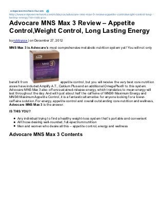 empowernet work.com
http://www.empowernetwork.com/robbycox/advocare-mns-max-3-review-appetite-controlweight-control-long-
lasting-energy/?id=robbycox

Advocare MNS Max 3 Review – Appetite
Control,Weight Control, Long Lasting Energy
by robbycox | on December 27, 2012

MNS Max 3 is Advocare’s most comprehensive metabolic nutrition system yet! You will not only




benefit from                       appetite control, but you will receive the very best core nutrition
as we have included Amplify A.T., Calcium Plus and an additional OmegaPlex® to this system.
Advocare MNS Max 3 also offers sustained-release energy, which translates to mean energy will
last throughout the day. And with just about half the caffeine of MNS® Maximum Energy and
MNS® Maximum Appetite Control, it is a fantastic alternative for anyone looking for a lower-
caffeine solution. For energy, appetite control and overall outstanding core nutrition and wellness,
Advocare MNS Max 3 is the answer.

IS THIS YOU?

     Any individual trying to find a healthy weight-loss system that’s portable and convenient
     All those desiring well-rounded, full-spectrum nutrition
     Men and women who desire all this – appetite control, energy and wellness

Advocare MNS Max 3 Contents
 