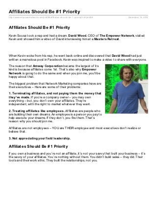 Affiliates Should Be #1 Priority
http://www.empowernetwork.com/jim208/affiliates- should- be- 1- priority?id=jim208       December 12, 2012



Affiliates Should Be #1 Priority
Kevin Sousa took a nap and had a dream. David Wood, CEO of The Empower Net work, visited
Kevin and showed him a video of David interviewing him at a Mast ers Ret reat .




When Kevin woke from his nap, he went back online and discovered that David Wood had just
written a marvelous post in Facebook. Kevin was inspired to make a video to share with everyone.

The reason that Amway Corporat ion became the largest of its
kind is because affiliates come 1st. That’s also why Empower
Net work is going to do the same and when you join me, you’ll be
happy about that.

The biggest problem that Network Marketing companies have are
their executives – Here are some of their problems:

1. Terminat ing af f iliat es, and not paying t hem t he money t hat
t hey’ve made. If you’re a company owner – you may own
everything – but, you don’t own your affiliates. They’re
independent, with the right to market whatever they want.

2. Treat ing af f iliat es like employees. Affiliates are people who
are building their own dreams. An employee is a person you pay to
help execute your dreams. If they don’t, you fire them. That’s
reason why you should join me.

Affiliates are not employees – YOU are THEIR employee and most executives don’t realize or
believe that.

3. Not appreciat ing your f ield leadership.

Affiliates Should Be #1 Priority
If you own a business and you’re not an affiliate, it’s not your savvy that built your business – it’s
the savvy of your affiliates. You’re nothing without them. You didn’t build sales – they did. Their
tools and their work ethic. They built the relationships, not you.
 