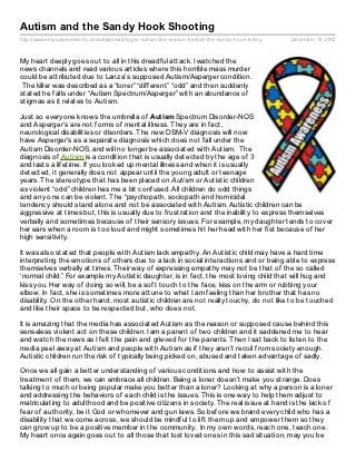 Autism and the Sandy Hook Shooting
http://www.empowernetwork.com/safaalima/blog/is- autism- the- reason- behind- the- sandy- hook- killing   December 19, 2012



My heart deeply goes out to all in this dreadful attack. I watched the
news channels and read various articles where this horrible mass murder
could be attributed due to Lanza’s supposed Autism/Asperger condition.
 The killer was described as a “loner” “different” “odd” and then suddenly
stated he falls under “Autism Spectrum/Asperger” with an abundance of
stigmas as it relates to Autism.

Just so everyone knows the umbrella of Aut ism Spectrum Disorder-NOS
and Asperger’s are not forms of mental illness. They are in fact,
neurological disabilities or disorders. The new DSM-V diagnosis will now
have Asperger’s as a separate diagnosis which does not fall under the
Autism Disorder-NOS, and will no longer be associated with Autism. The
diagnosis of Autism is a condition that is usually detected by the age of 3
and lasts a lifetime. If you looked up mental illness and when it is usually
detected, it generally does not appear until the young adult or teenage
years. The stereotype that has been placed on Autism or Autistic children
as violent “odd” children has me a bit confused. All children do odd things
and any one can be violent. The “psychopath, sociopath and homicidal
tendency should stand alone and not be associated with Autism. Autistic children can be
aggressive at times but, this is usually due to frustration and the inability to express themselves
verbally and sometimes because of their sensory issues. For example, my daughter tends to cover
her ears when a room is too loud and might sometimes hit her head with her fist because of her
high sensitivity.

It was also stated that people with Autism lack empathy. An Autistic child may have a hard time
interpreting the emotions of others due to a lack in social interactions and or being able to express
themselves verbally at times. Their way of expressing empathy may not be that of the so called
‘normal child.” For example my Autistic daughter, is in fact, the most loving child that will hug and
kiss you. Her way of doing so will, be a soft touch to the face, kiss on the arm or rubbing your
elbow. In fact, she is sometimes more attune to what I am feeling than her brother that has no
disability. On the other hand, most autistic children are not really touchy, do not like to be touched
and like their space to be respected but, who does not.

It is amazing that the media has associated Autism as the reason or supposed cause behind this
senseless violent act on these children. I am a parent of two children and it saddened me to hear
and watch the news as I felt the pain and grieved for the parents. Then I sat back to listen to the
media peel away at Autism and people with Autism as if they aren’t recoil from society enough.
Autistic children run the risk of typically being picked on, abused and taken advantage of sadly.

Once we all gain a better understanding of various conditions and how to assist with the
treatment of them, we can embrace all children. Being a loner doesn’t make you strange. Does
talking to much or being popular make you better than a loner? Looking at why a person is a loner
and addressing the behaviors of each child is the issues. This is one way to help them adjust to
matriculating to adulthood and be positive citizens in society. The real issue at hand is the lack of
fear of authority, be it God or whomever and gun laws. So before we brand every child who has a
disability that we come across, we should be mindful to lift them up and empower them so they
can grow up to be a positive member in the community. In my own words, reach one, teach one.
My heart once again goes out to all those that lost loved ones in this sad situation, may you be
 