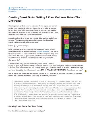 e m po we rne t wo rk.co m
http://www.empo wernetwo rk.co m/amberfo x/blo g/creating-smart-go als-setting-a-clear-o utco me-makes-the-difference/?
id=amberfo x



Creating Smart Goals: Setting A Clear Outcome Makes The
Difference
Creating smart goals is a key to success. To me, a goal and a smart
goal are two completely dif f erent things. A smart goal is when you
have a clear vision of the outcome. A goal is just what you want to
accomplish. It is generic or not something that you can picture. T hese
are not actual def initions, just the way I see it!

A smart goal needs to be laid out in great detail and using all of your
senses. When you can clearly see what you want and you take
massive action..you will achieve your goal!

Let me give you an example:

Goal: When I started with Empower Network I didn’t know exactly
what I wanted. My goal was to grow my ViSalus business. T hat was it.
No clear outcome of what I wanted the results to be (How many new
customers did I want to get? In what time f rame? How much money
would that make me? How would I spend that money? Would it
change my lif e?)

Smart Goal: Now my goal has completely transf ormed. I am still
hoping to grow my business, but my f ocus has shif ted to the opportunity that Empower Network has to
of f er and what it can do f or me. So, I set my “smart goal” f or the duration of 90 days. I did this last night,
and without realizing it until I counted it out…DAY 90 FALLS ON MY BIRT HDAY Coincidence or a sign?

I recorded my outcome statement so that I can listen to it as of ten as possible. I can see it, I really can!
I know that I will accomplish this. T his is my vision f or my outcome:


        I, Amber Fox, am sitting at my desk at home in Chocowinity, NC. The date is April 15th, 2013. It is
        my birthday (Happy 27th to me!) I have just logged in to my Empower Network back office. I am
        checking my earnings as an affiliate from January 15th, 2013 to April 15th, 2013. As I add the
        totals, I hear my kids playing together in the other room. I feel the tears streaming down my face
        and taste them as they fall into my mouth. In those 90 days, I have earned $48,000.00 in
        commissions. That is nearly 2 times what I would have made at Joe Pecheles (my 9-5 job) in
        ONE YEAR. I call my husband over and give him the news. We celebrate and call the kids down
        to tell them as well. Mommy has reached her goal and made her dreams come true. As a reward,
        I am quitting my job, Daddy will be working only part time, and WE ARE GOING TO DISNEY
        LAND! (Happy Birthday to me!)


Creat ing Smart Goals: Set Yours Today

See the dif f erence between a goal and smart goal?
 