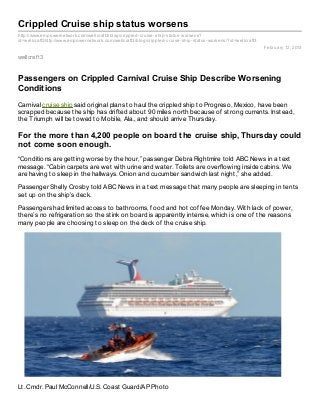 Crippled Cruise ship status worsens
http://www.empowernetwork.com/wellcraft3/blog/crippled- cruise- ship- status- worsens?
id=wellcraft3http://www.empowernetwork.com/wellcraft3/blog/crippled- cruise- ship- status- worsens/?id=wellcraft3
                                                                                                                    February 12, 2013

wellcraf t3


Passengers on Crippled Carnival Cruise Ship Describe Worsening
Conditions
Carnival cruise ship said original plans to haul the crippled ship to Progreso, Mexico, have been
scrapped because the ship has drifted about 90 miles north because of strong currents. Instead,
the Triumph will be towed to Mobile, Ala., and should arrive Thursday.

For the more than 4,200 people on board the cruise ship, Thursday could
not come soon enough.
“Conditions are getting worse by the hour,” passenger Debra Rightmire told ABC News in a text
message. “Cabin carpets are wet with urine and water. Toilets are overflowing inside cabins. We
are having to sleep in the hallways. Onion and cucumber sandwich last night,” she added.

Passenger Shelly Crosby told ABC News in a text message that many people are sleeping in tents
set up on the ship’s deck.

Passengers had limited access to bathrooms, food and hot coffee Monday. With lack of power,
there’s no refrigeration so the stink on board is apparently intense, which is one of the reasons
many people are choosing to sleep on the deck of the cruise ship.




Lt. Cmdr. Paul McConnell/U.S. Coast Guard/AP Photo
 