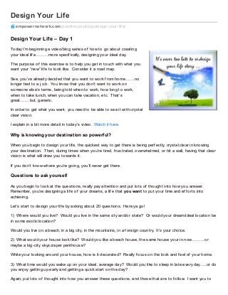 Design Your Life
empowernetwork.com/pandtmccoy/blog/design-your-lif e/
Design Your Life – Day 1
Today I’m beginning a video/blog series of how to go about creating
your ideal lif e………more specif ically, designing your ideal day.
The purpose of this exercise is to help you get in touch with what you
want your “new” lif e to look like. Consider it a road map.
See, you’ve already decided that you want to work f rom home…….no
longer tied to a j.o.b. You know that you don’t want to work on
someone else’s terms, being told when to work, how long to work,
when to take lunch, when you can take vacation, etc. That’s
great…….but, generic.
In order to get what you want, you need to be able to see it with crystal
clear vision.
I explain in a bit more detail in today’s video. Watch it here.
Why is knowing your destination so powerful?
When you begin to design your lif e, the quickest way to get there is being perf ectly, crystal clear in knowing
your destination. Then, during times when you’re tired, f rustrated, overwhelmed, or hit a wall, having that clear
vision is what will draw you towards it.
If you don’t know where you’re going, you’ll never get there.
Questions to ask yourself
As you begin to look at the questions, really pay attention and put lots of thought into how you answer.
Remember, you’re designing a lif e of your dreams, a lif e that you want to put your time and ef f orts into
achieving.
Let’s start to design your lif e by asking about 20 questions. Here ya go!
1) Where would you live? Would you live in the same city and/or state? Or would your dream/ideal location be
in some exotic location?
Would you live on a beach, in a big city, in the mountains, in a f oreign country. It’s your choice.
2) What would your house look like? Would you like a beach house, the same house your in now………or
maybe a big-city skyscraper penthouse?
While your looking around your house, how is it decorated? Really f ocus on the look and f eel of your home.
3) What time would you wake up on your ideal, average day? Would you like to sleep in late every day…..or do
you enjoy getting up early and getting a quick start on the day?
Again, put lots of thought into how you answer these questions, and those that are to f ollow. I want you to
 