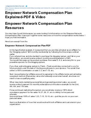 empowernet work.com
http://www.empowernetwork.com/robbycox/empower-network-compensation-plan-explained-pdf-video/?
id=robbycox

Empower Network Compensation Plan
Explained-PDF & Video
Empower Network Compensation Plan
Resources
You may have found this because you were looking for information on the Empower Network
Compensation Plan. I have put together some resources on how the compensation works below. I
hope you find this helpful.

Here is an excerpt from the

Empower Network Compensation Plan PDF
     In this hypothetical example, it is assumed that you are fully activated as an afliate for
     the “blogging system” $25 monthly membership by following the three steps outlined
     earlier.
     If you referred Lisa, and she decided to purchase the blogging system, and fell on your
     rst position, you would receive a direct, monthly recurring payment of $25.
     You would then pass up the product purchase from sales 2, 4, 6, and every 5th to your
     powerline sponsor for the blogging system.

     If you then sold a blogging system to Frank – Frank would stay connected to you for
     future products, and the sale of the blog would pass to your sponsor. You would then
     collect a 100% commission on sale 3, 5, and 7-10, etc.

     Next, Lisa activates her afliate account by agreeing to the afliate terms and activating
     a payment method. (Remember, since she is already a customer herself, she does not
     need to have a qualifying sale).

     When Lisa starts marketing successfully and generating product sales, you would
     receive a direct payment for monthly subscriptions in the above example for her 2nd,
     4th, 6th, and 11th sale.

     If Lisa continued marketing the system, you would also receive a 100% direct
     commission payment for her sales 16, 21, 26, 31, etc to innity for her personal
     referrals.
     Lisa would keep 100% of sales 1,3,5, 7-10, 12-16, etc – just like you do on your own
     personal sales.

     Here’s an illustration of how that would work with both affiliates and customers in your
     organization:
 