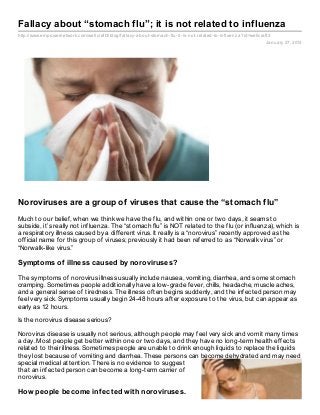 Fallacy about “stomach flu”; it is not related to influenza
http://www.empowernetwork.com/wellcraft3/blog/fallacy- about- stomach- flu- it- is- not- related- to- influenz a?id=wellcraft3
                                                                                                                           January 27, 2013




Noroviruses are a group of viruses that cause the “stomach flu”
Much to our belief, when we think we have the flu, and within one or two days, it seams to
subside, it’s really not influenza. The “stomach flu” is NOT related to the flu (or influenza), which is
a respiratory illness caused by a different virus. It really is a “norovirus” recently approved as the
official name for this group of viruses; previously it had been referred to as “Norwalk virus” or
“Norwalk-like virus.”

Symptoms of illness caused by noroviruses?

The symptoms of norovirus illness usually include nausea, vomiting, diarrhea, and some stomach
cramping. Sometimes people additionally have a low-grade fever, chills, headache, muscle aches,
and a general sense of tiredness. The illness often begins suddenly, and the infected person may
feel very sick. Symptoms usually begin 24-48 hours after exposure to the virus, but can appear as
early as 12 hours.

Is the norovirus disease serious?

Norovirus disease is usually not serious, although people may feel very sick and vomit many times
a day. Most people get better within one or two days, and they have no long-term health effects
related to their illness. Sometimes people are unable to drink enough liquids to replace the liquids
they lost because of vomiting and diarrhea. These persons can become dehydrated and may need
special medical attention. There is no evidence to suggest
that an infected person can become a long-term carrier of
norovirus.

How people become inf ected with noroviruses.
 