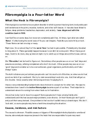 empowernet work.com
                  http://www.empowernetwork.com/carolehibbard/blog/fibromyalgia-is-a-four-letter-word/




Fibromyalgia is a Four-letter Word
What the Heck is Fibromyalgia?
Fibromyalgia is a central nervous system disorder in which a person has long-term, body-wide pain
and tenderness in the joints, muscles, tendons, and other soft tissues. It has also been linked to
fatigue, sleep problems, headaches, depression, and anxiety. I was diagnosed wit h t his
condit ion back in 1998.

I can feel fine on some days, but never am completely pain-free. At times, I get what are called
‘flares’. It’s like having the worst case of flu you can imagine. Feels like you were hit by a truck.
 These flares can last one day or many.

Right now, I’m on about Day 5 of the worst f lare I’ve had in quite awhile. Probably why I decided
to blog about it. Flares generally happen because I over-did it at some point. When I have good
days, I tend to do more, stay up later at night, try to catch up on things around the house, and so
on.

We ‘Fibromites’ can be hard to figure out. Sometimes other people see us on our ‘bad’ days and
assume we are lazy, whining complainers who don’t do much. Other people may see us on our
‘good’ days and consider us to be over-achievers, great organizers, perfectionists, and ‘take
charge’ types.

The truth is that we are just ordinary people who can’t do much a lot of the time, so when we do feel
good, we kind of go overboard. We try to cram several days’ work into one. And that will get us
into trouble. I know exactly what I did wrong and now I’m paying for it.

I have a very understanding husband who does his best to accept me for what I am. He says he
remembers how I used to be before fibromyalgia became a part of our lives. That helps him to
understand where it is coming from when I lash out in frustration.

I know how lucky I am to have his support! Some people don’t have a loving family who
understands and this has caused major problems, even divorce. Or their friends just don’t get it
and push them away instead. One problem is that we don’t exhibit many outward signs. We don’t
‘look sick’, so some people may have a hard time accepting the situation.

Causes, incidence, and risk factors

The cause is unknown. Possible causes or triggers of fibromyalgia include physical or emotional
trauma, abnormal pain response (areas in the brain that are responsible for pain may react
 