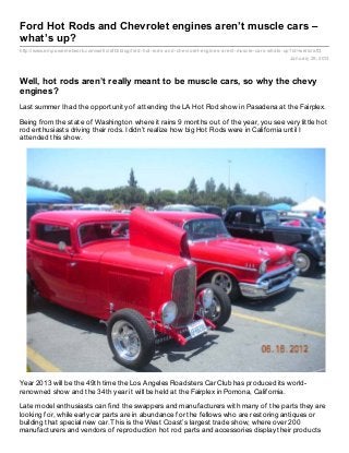 Ford Hot Rods and Chevrolet engines aren’t muscle cars –
what’s up?
http://www.empowernetwork.com/wellcraft3/blog/ford- hot- rods- and- chevrolet- engines- arent- muscle- cars- whats- up?id=wellcraft3
                                                                                                                      January 29, 2013



Well, hot rods aren’t really meant to be muscle cars, so why the chevy
engines?
Last summer I had the opportunity of attending the LA Hot Rod show in Pasadena at the Fairplex.

Being from the state of Washington where it rains 9 months out of the year, you see very little hot
rod enthusiasts driving their rods. I didn’t realize how big Hot Rods were in California until I
attended this show.




Year 2013 will be the 49th time the Los Angeles Roadsters Car Club has produced its world-
renowned show and the 34th year it will be held at the Fairplex in Pomona, California.

Late model enthusiasts can find the swappers and manufacturers with many of the parts they are
looking for, while early car parts are in abundance for the fellows who are restoring antiques or
building that special new car. This is the West Coast’s largest trade show, where over 200
manufacturers and vendors of reproduction hot rod parts and accessories display their products
 