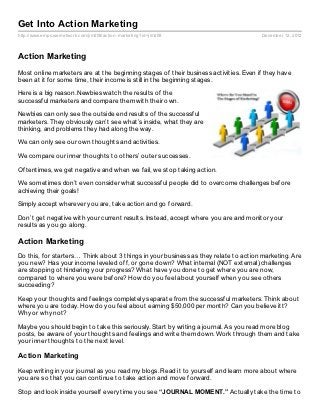 Get Into Action Marketing
http://www.empowernetwork.com/jim208/action- marketing?id=jim208                      December 12, 2012



Action Marketing
Most online marketers are at the beginning stages of their business activities. Even if they have
been at it for some time, their income is still in the beginning stages.

Here is a big reason. Newbies watch the results of the
successful marketers and compare them with their own.

Newbies can only see the outside end results of the successful
marketers. They obviously can’t see what’s inside, what they are
thinking, and problems they had along the way.

We can only see our own thoughts and activities.

We compare our inner thoughts to others’ outer successes.

Oftentimes, we get negative and when we fail, we stop taking action.

We sometimes don’t even consider what successful people did to overcome challenges before
achieving their goals!

Simply accept wherever you are, take action and go forward.

Don’t get negative with your current results. Instead, accept where you are and monitor your
results as you go along.

Action Marketing
Do this, for starters… Think about 3 things in your business as they relate to action marketing. Are
you new? Has your income leveled off, or gone down? What internal (NOT external) challenges
are stopping ot hindering your progress? What have you done to get where you are now,
compared to where you were before? How do you feel about yourself when you see others
succeeding?

Keep your thoughts and feelings completely separate from the successful marketers. Think about
where you are today. How do you feel about earning $50,000 per month? Can you believe itt?
Why or why not?

Maybe you should begin to take this seriously. Start by writing a journal. As you read more blog
posts, be aware of your thoughts and feelings and write them down. Work through them and take
your inner thoughts to the next level.

Action Marketing

Keep writing in your journal as you read my blogs. Read it to yourself and learn more about where
you are so that you can continue to take action and move forward.

Stop and look inside yourself every time you see “JOURNAL MOMENT.” Actually take the time to
 