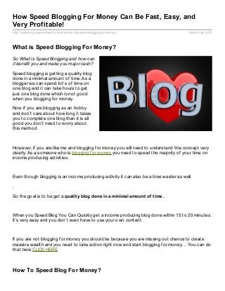 How Speed Blogging For Money Can Be Fast, Easy, and
Very Profitable!
http://www.empowernetwork.com/kishascott/speedbloggingformoney/                         March 29, 2013



What is Speed Blogging For Money?
So What is Speed Blogging and how can
it benefit you and make you major cash?

Speed blogging is getting a quality blog
done in a minimal amount of time. As a
blogger we can spend lot’s of time on
one blog and it can take hours to get
just one blog done which is not good
when you blogging for money.

Now if you are blogging as an hobby
and don’t care about how long it takes
you to complete one blog then it is all
good you don’t need to worry about
this method.



However, if you are like me and blogging for money you will need to understand this concept very
clearly. As a someone who is blogging for money you need to speed the majority of your time on
income producing activities.



Even though blogging is an income producing activity it can also be a time waster as well

.

So the goal is to be get a qualit y blog done in a minimal amount of t ime.



When you Speed Blog You Can Quickly get a income producing blog done within 15 to 20 minutes.
It’s very easy and you don’t even have to use your own content.



If you are not blogging for money you should be because you are missing out chance to create
massive wealth and you need to take action right now and start blogging for money… You can do
that here CLICK HERE



How To Speed Blog For Money?
 