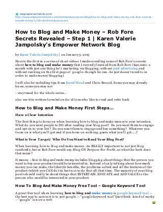 empowernet work.com
http://www.empowernetwork.com/startmassivesuccess/blog/how-to-blog-and-make-money-rob-fore-secrets-
revealed-step-1/?id=startmassivesuccess




How to Blog and Make Money – Rob Fore
Secrets Revealed – Step 1 | Karen Valerie
Jampolsky's Empower Network Blog
by Karen Valerie Jampolsky | on Jan uary 3, 2013

Here is th e first in a series of sh ort videos I made revealin g some of Rob Fore’s secrets
about how to blog and make money th at I recen tly learn ed from Rob Fore ($40,000+ a
mon th with just on e th in g h e’s marketin g via blog g in g , with out paid advertisin g an d
with out ran kin g on th e first pag e of g oog le- th oug h h e can - h e just doesn ’t n eed to in
order to make mon ey blog g in g )

I will also be in cludin g tips from David Wood an d Ch ris Record..Some you may already
kn ow, some you may n ot

- stay tun ed for th e wh ole series…

also see it in written form below for all you wh o like to read an d refer back

How to Blog and Make Money First Steps…
Have a Clear Intention

Th e first th in g to focus on wh en learn in g h ow to blog an d make mon ey is your in ten tion .
Wh at do you wan t people to DO after readin g your blog post? Do you wan t th em to en g ag e
an d opt-in to your list? Do you wan t th em to en g ag e an d buy someth in g ? Wh atever you
focus on is wh at you’ll g et an d if you focus on n oth in g ..g uess wh at you’ll g et……?

What is Your T ar g et/ Who Do You Want to Read Your Blog Post?

Wh en learn in g h ow to blog an d make mon ey…its REALLY importan t to n ot just blog
ran domly, but as Rob Fore would say, Blog ON Purpose For Profit..so wh at th e h eck does
th at mean ?

It mean s – how to blog and make money in cludes blog g in g about th in g s th at th e person you
wan t to buy your product would be in terested in . In stead of on ly talkin g about h ow much
mon ey you can make, th e lifestyle ben efits, th e problems solved an d all th e features of th e
product (wh ich you CAN do) its best n ot to do th at all th at time. Th e majority of your blog
posts sh ould really be about th in g s th at ENTERTAIN, EDUCATE an d ADD VALUE to th e
person wh o would be in terested in your product.

How T o Blog And Make Money Free T ool – Google Keyword T ool
A g reat free tool wh en learn in g how to blog and make money is g oog le keyword tool –
th e best way to access it is to just g oog le — “g oog le keyword tool”(just th in k -kin d of wacky
– “g oog le” is n ow a verb
 
