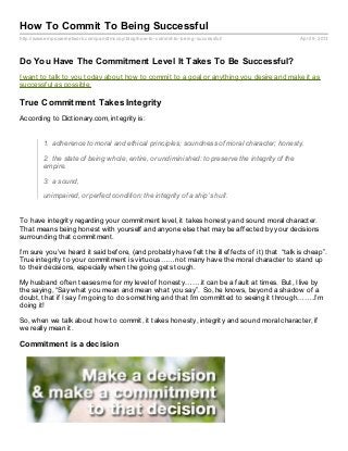 How To Commit To Being Successful
http://www.empowernetwork.com/pandtmccoy/blog/how- to- commit- to- being- successful/             April 9, 2013



Do You Have The Commitment Level It Takes To Be Successful?
I want to talk to you today about how to commit to a goal or anything you desire and make it as
successful as possible.

True Commitment Takes Integrity
According to Dictionary.com, integrity is:


         1. adherence to moral and ethical principles; soundness of moral character; honesty.

         2. the state of being whole, entire, or undiminished: to preserve the integrity of the
         empire.

         3. a sound,

         unimpaired, or perfect condition: the integrity of a ship’s hull.


To have integrity regarding your commitment level, it takes honesty and sound moral character.
That means being honest with yourself and anyone else that may be affected by your decisions
surrounding that commitment.

I’m sure you’ve heard it said before, (and probably have felt the ill effects of it) that “talk is cheap”.
True integrity to your commitment is virtuous……not many have the moral character to stand up
to their decisions, especially when the going gets tough.

My husband often teases me for my level of honesty…….it can be a fault at times. But, I live by
the saying, “Say what you mean and mean what you say”. So, he knows, beyond a shadow of a
doubt, that if I say I’m going to do something and that I’m committed to seeing it through……..I’m
doing it!

So, when we talk about how to commit, it takes honesty, integrity and sound moral character, if
we really mean it.

Commitment is a decision
 