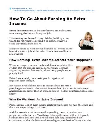 empowernet work.com
    http://www.empowernetwork.com/slogreira/blog/how-to-go-about-earning-an-extra-income/?id=slogreira




How To Go About Earning An Extra
Income
Extra Income means an income that you can make apart
from the regular income from your job.

This earning can be used to payoff debts, build up more
wealth for retirement, or spend it on luxuries that you
could only think about before.

Everyone seems to want a second income but no one wants
to work a second job, so the extra income is normally seen
as a windfall.

How Earning Extra Income Affects Your Happiness
When we compare income levels in different countries, it is
evident that the average income per person is less than
$15,000 a year–in other words, where many people are at
poverty level.

Extra Income really does make people happier and
improves their lifestyle.

But countries which have average income above $15,000 a
year, happiness seems to be income independent. For example, an average
American ranks richer than an average person in other countries, but also less
happy.

Why Do We Need An Extra Income?

People always look at their income relatively with some norm or the other and
the norm keeps rising all the time.

And this norm is what increases the spending, more or less in direct
proportion to the income. Two things drive up the norm with which people
compare their incomes. One is the income that they themselves have
experienced — which habituates them to higher standards of living. And the
 